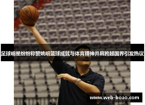 足球明星纷纷称赞姚明篮球成就与体育精神并肩跨越国界引发热议 足球明星纷纷称赞姚明篮球成就与体育精神并肩跨越国界引发热议