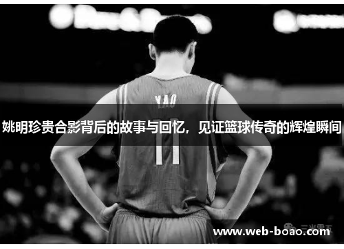 姚明珍贵合影背后的故事与回忆，见证篮球传奇的辉煌瞬间