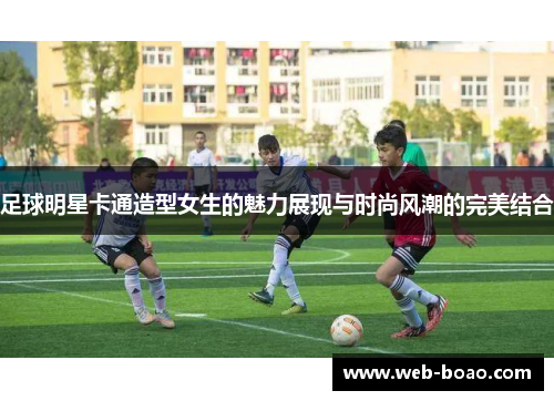 足球明星卡通造型女生的魅力展现与时尚风潮的完美结合
