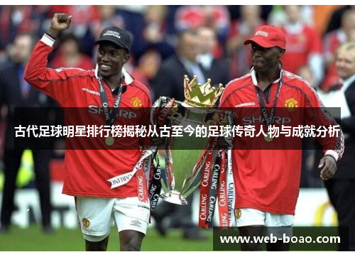 古代足球明星排行榜揭秘从古至今的足球传奇人物与成就分析