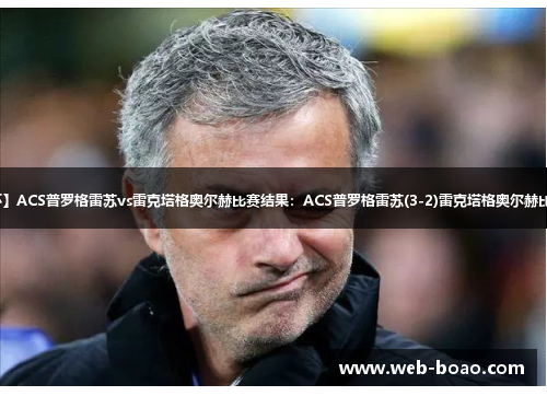 【罗杯】ACS普罗格雷苏vs雷克塔格奥尔赫比赛结果：ACS普罗格雷苏(3-2)雷克塔格奥尔赫比分战报